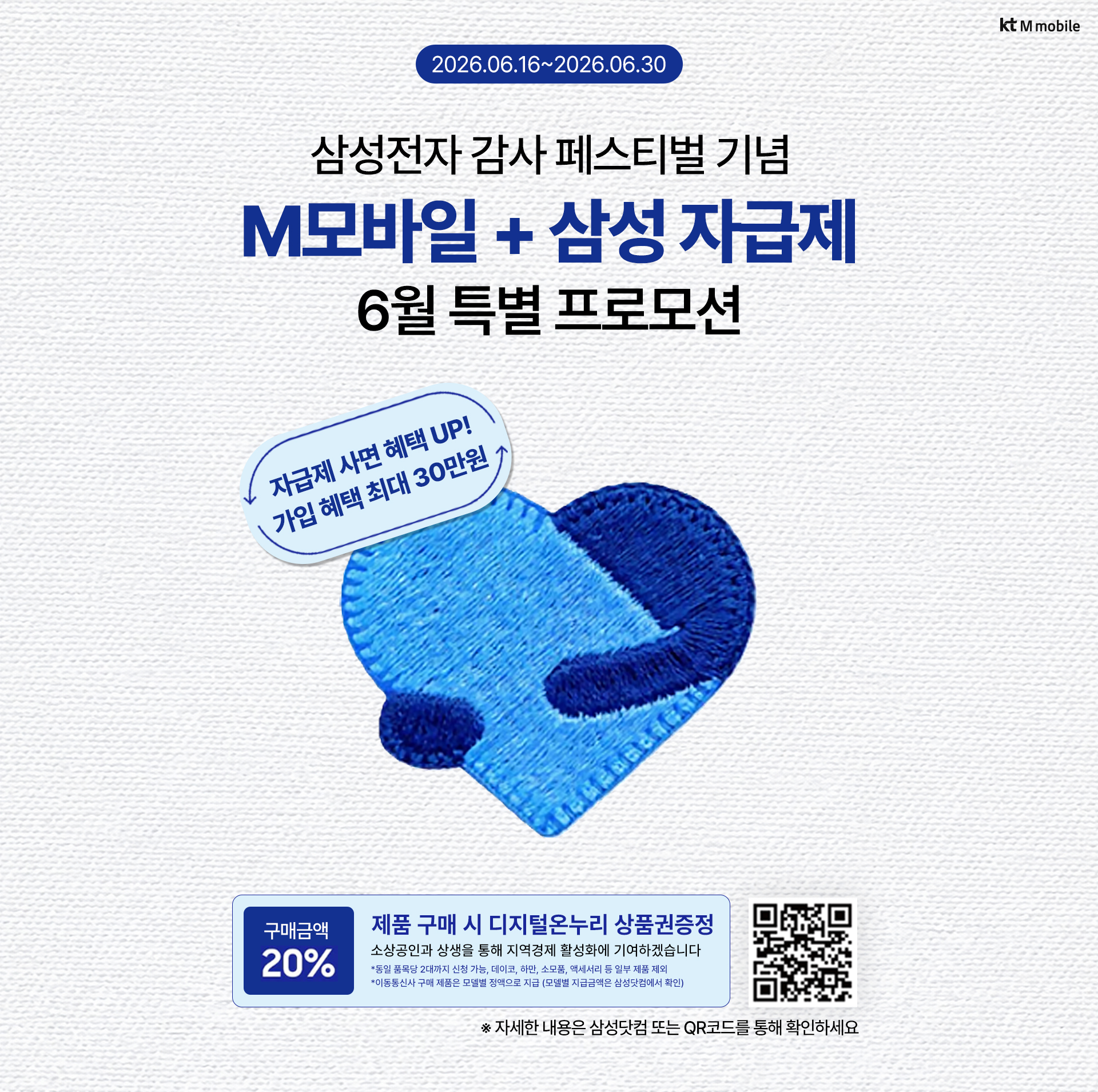 kt M mobile 2026.06.16~2026.06.30 삼성전자 감사 페스티벌 기념 M모바일 + 삼성 자급제 6월 특별 프로모션 자급제 사면 혜택 UP! 가입 혜택 최대 30만원 구매금액 20% 제품 구매 시 디지털온누리 상품권증정 소상공인과 상생을 통해 지역경제 활성화에 기여하겠습니다 *동일 품목당 2대까지 신청 가능, 데이코, 하만, 소모품, 액세서리 등 일부 제품 제외 *이동통신사 구매 제품은 모델별 정액으로 지급 (모델별 지급금액은 삼성닷컴에서 확인) ※ 자세한 내용은 삼성닷컴 또는 QR코드를 통해 확인하세요