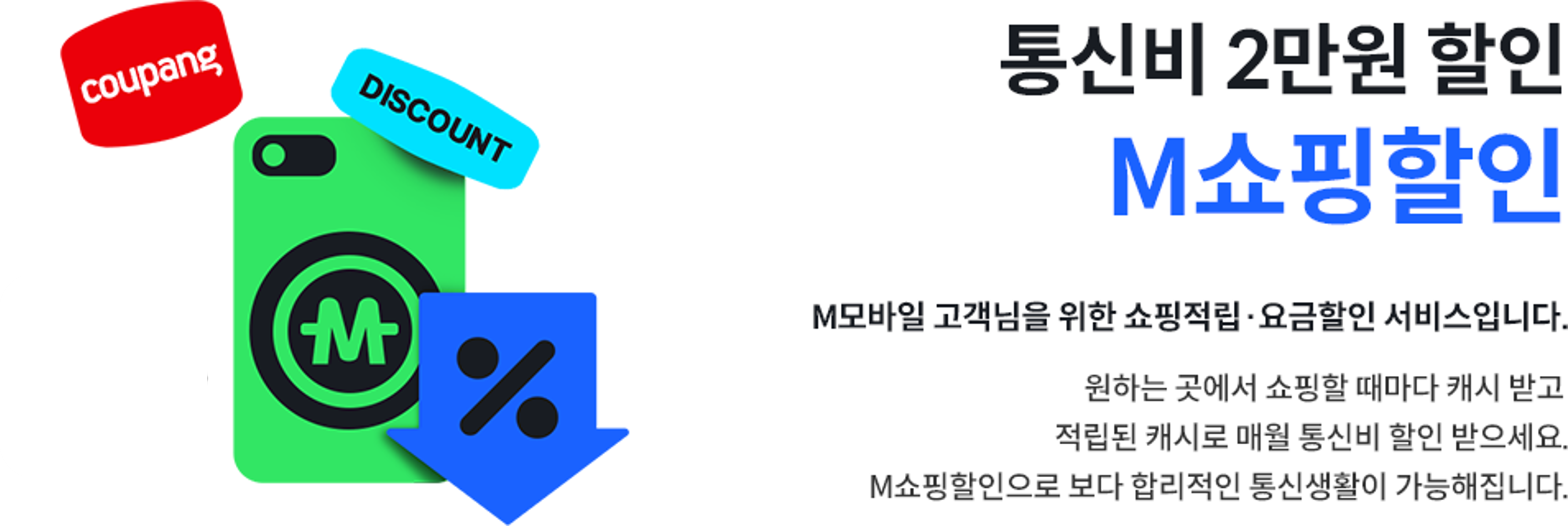 통신비 2만원 할인 M쇼핑할인, M모바일 고객님을 위한 쇼핑적립·요금할인 서비스입니다. 원하는 곳에서 쇼핑할 때마다 캐시 받고 적립된 캐시로 매월 통신비 할인 받으세요. M쇼핑할인으로 보다 합리적인 통신생활이 가능해집니다.