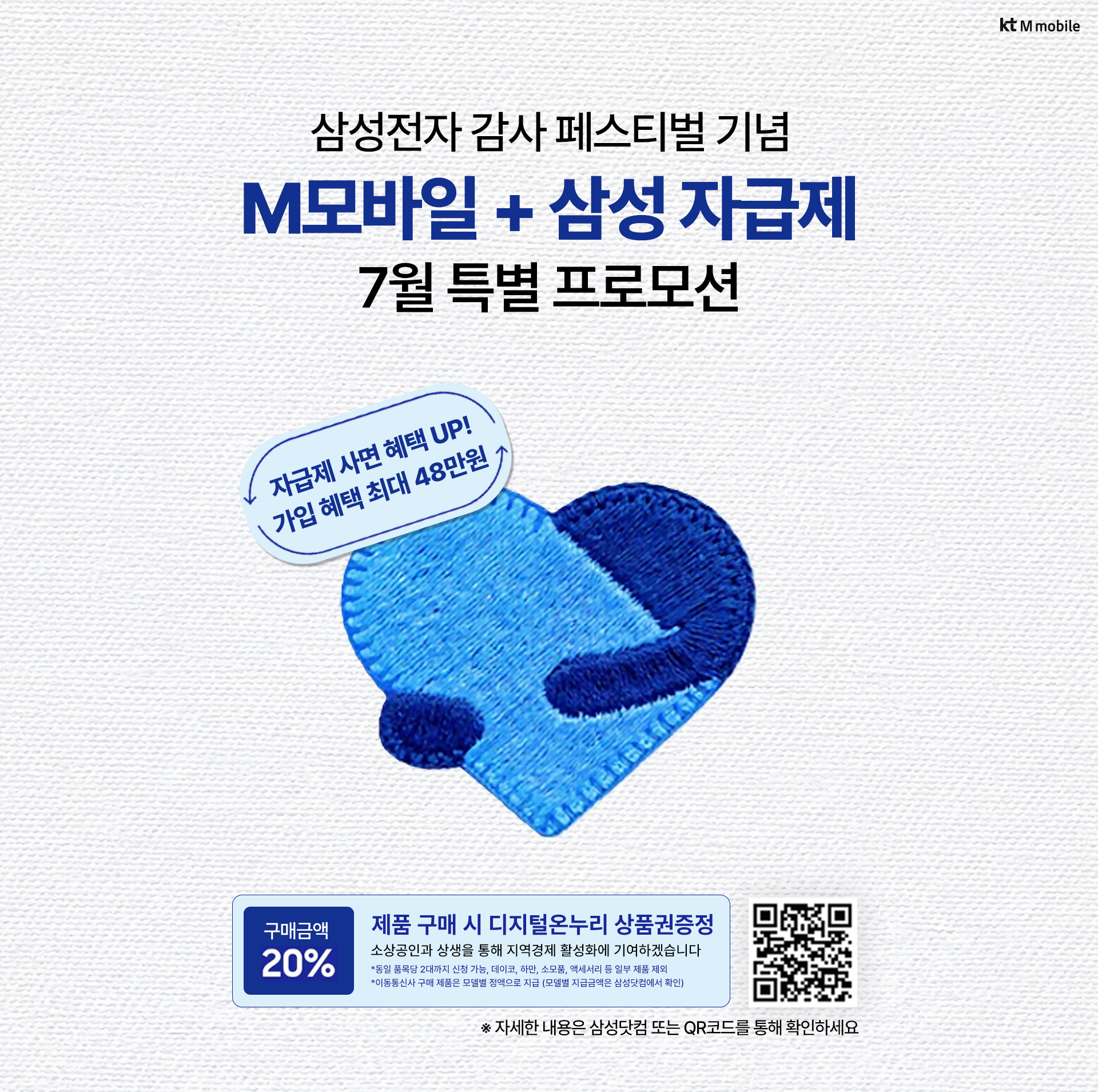 kt M mobile 삼성전자 감사 페스티벌 기념 M모바일 + 삼성 자급제 7월 특별 프로모션. 자급제 사면 혜택 UP! 가입 혜택 최대 48만원. 제품 구매 시 구매금액 20% 디지털온누리 상품권증정. 자세한 내용은 삼성닷컴 또는 QR코드를 통해 확인하세요
