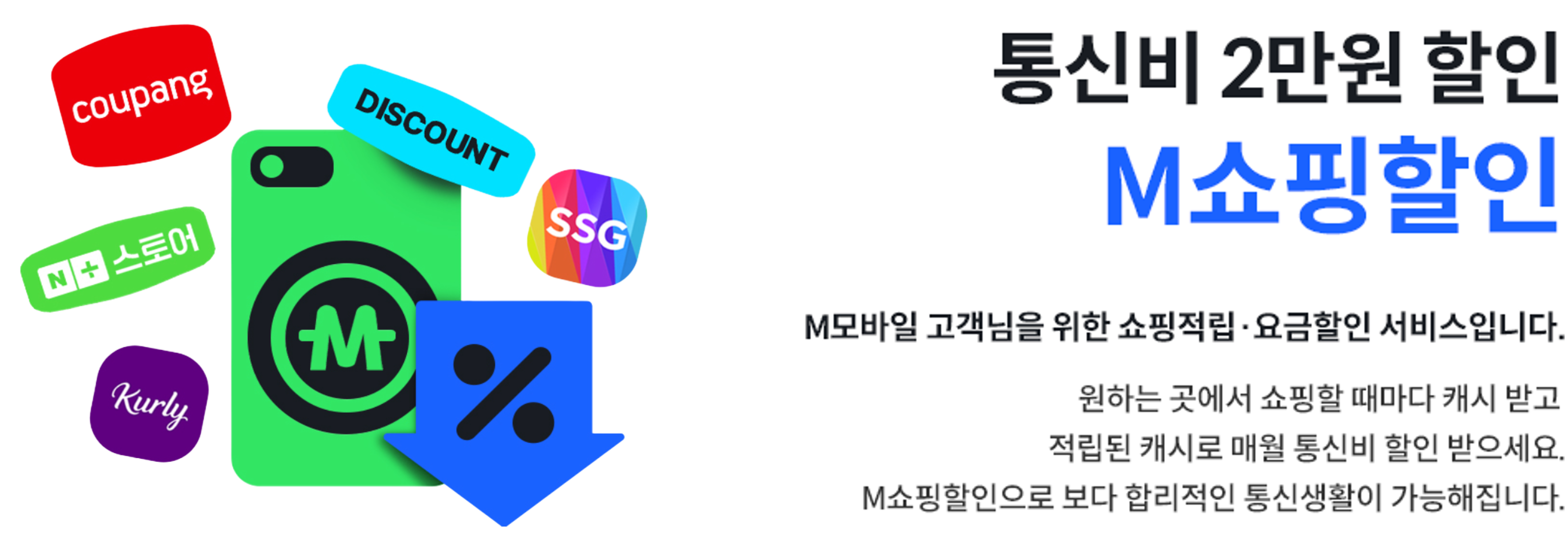 통신비 2만원 할인 M쇼핑할인, M모바일 고객님을 위한 쇼핑적립·요금할인 서비스입니다. 원하는 곳에서 쇼핑할 때마다 캐시 받고 적립된 캐시로 매월 통신비 할인 받으세요. M쇼핑할인으로 보다 합리적인 통신생활이 가능해집니다.